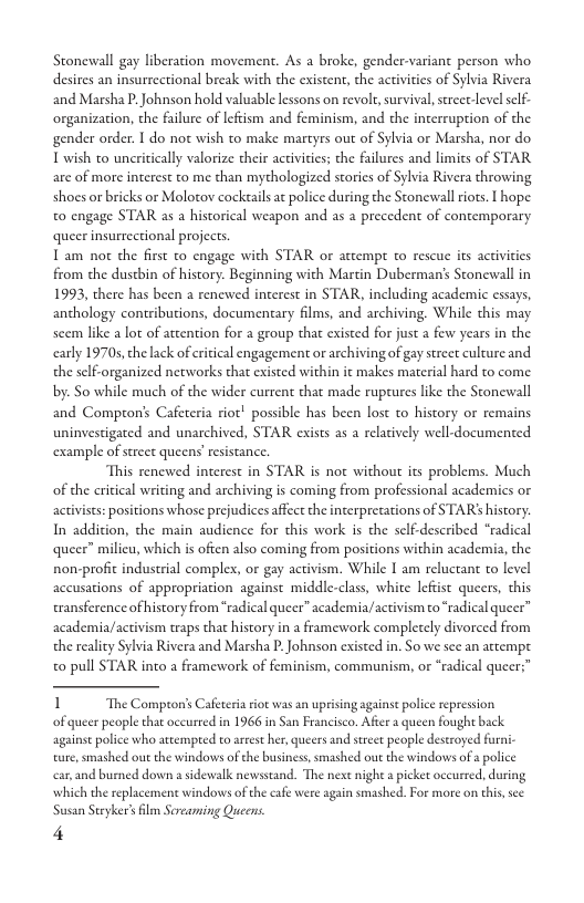 Stonewall gay liberation movement. As a broke, gender-variant person who. desires an insurrectional break with the existent, the activities of Sylvia Rivera and Marsha P.Johnson hold valuzble lessons on revol, survival, strect-levelself- organization, the failure of leftism and feminism, and the incerruption of the gender order. I do not wish to make martyrs out of Sylvia or Marsha, nor do. T wish to uncritically valorize their activities; the failures and limits of STAR are of more interest to me than mythologized storics of Sylvia Rivera throwing shoes or bricks or Molotov cockails a police during the Stonewall riots. T hope to engage STAR as  historical weapon and as a precedent of contemporary queer insurrectional projects.  T am not the first to engage with STAR or attempt to rescu its activities from the dustbin of history. Beginning with Martin Duberman’s Stonewall in 1993, there has been  renewed interest in STAR, including academic essays, anthology contributions, documentary films, and archiving. While this may scem like 2 lot of attention for a group that existed for just a few years in the carly 19705, he lack of critical engagement or archiving of gay street culture and. the self-organized networks that existed withi by. So while much of the wider current that made ruptures like the Stonewall  ¢ makes material hard to come  and Comprons Cafeteria riot! possible has been lost to history or remains uninvestigaed and unarchived, STAR exists as a relatively well-documented example of sreet queens’ resistance.  This renewed interest in STAR is not without its problems. Much of the critical writing and archiving is coming from professional academics o activist: positions whose prejudices affect the inerprecations of STAR’ history. In addition, the main audience for this work is the self-described “radical queer” milicu, which is often also coming from positions within academia, the non-profit industrial complex, or gay activism. While I am reluctant to level accusations of appropriation against middle-class, white lefist queers, this transference of history from *radical queer” academia/activism to “radical queer™ academia/activism taps tha history in a framework complecely divorced from the reality Sylvia Rivera and Marsha P Johnson cxisted in. So we see an attempt o pull STAR into a framework of feminism, communism, or “radical queer:”  1 The Compton’s Cafeteria rot was an uprising againse police repression  of queer people tha occurred in 1966 in San Francisco. Afier a queen fought back againse police who atempred to arrest her, queers and steet people destroyed furni- ture, smashed out the windows of the business, smashed out the windows of  police car,and buned down a sidewalk newsstand. The nexe nighe  picket oceurred, during which the replacement windows of the cafe were again smashed. For more on this,see Susan Steyker’ lm Srearming Queens.  4 